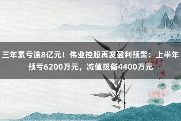 三年累亏逾8亿元！伟业控股再发盈利预警：上半年预亏6200万元，减值拨备4400万元