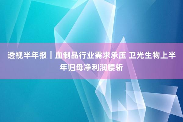 透视半年报｜血制品行业需求承压 卫光生物上半年归母净利润腰斩