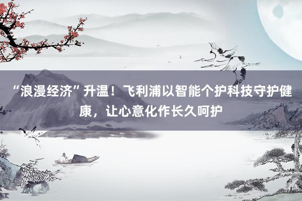 “浪漫经济”升温!飞利浦以智能个护科技守护健康,让心意化作长久呵护
