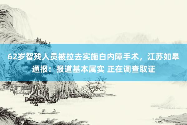 62岁智残人员被拉去实施白内障手术，江苏如皋通报：报道基本属实 正在调查取证