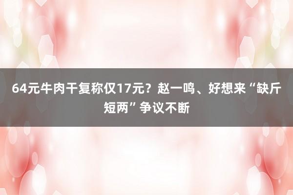 64元牛肉干复称仅17元？赵一鸣、好想来“缺斤短两”争议不断