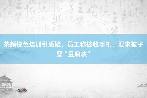 茶颜悦色培训引质疑，员工称被收手机、要求被子叠“豆腐块”