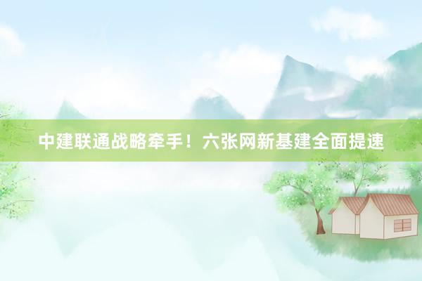 中建联通战略牵手！六张网新基建全面提速