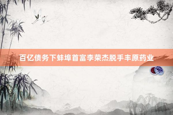 百亿债务下蚌埠首富李荣杰脱手丰原药业