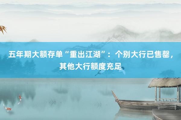 五年期大额存单“重出江湖”：个别大行已售罄，其他大行额度充足