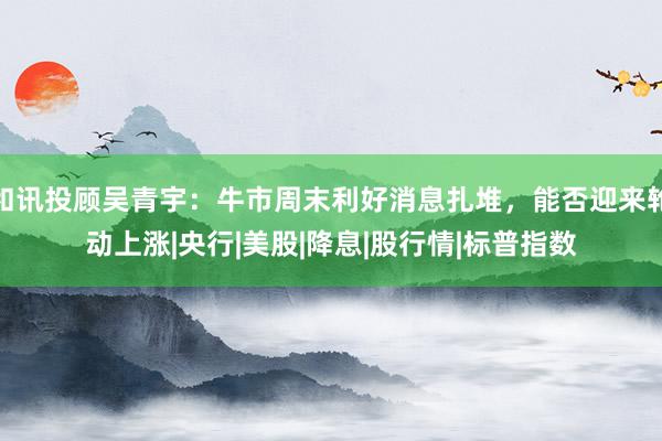 和讯投顾吴青宇：牛市周末利好消息扎堆，能否迎来轮动上涨|央行|美股|降息|股行情|标普指数