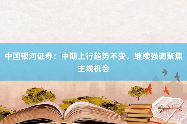 中国银河证券：中期上行趋势不变，继续强调聚焦主线机会