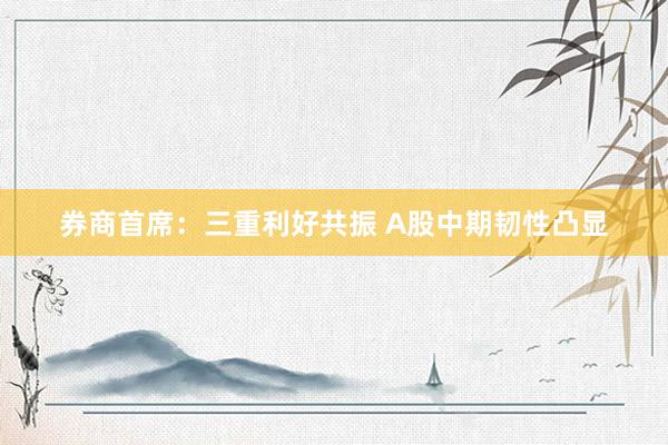 券商首席：三重利好共振 A股中期韧性凸显