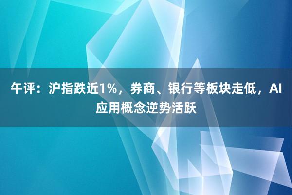 午评：沪指跌近1%，券商、银行等板块走低，AI应用概念逆势活跃