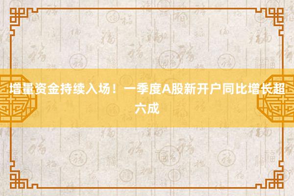 增量资金持续入场！一季度A股新开户同比增长超六成