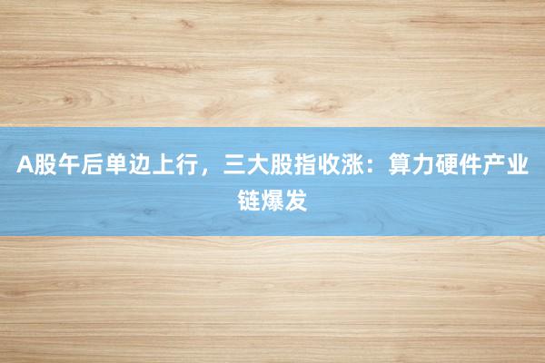 A股午后单边上行，三大股指收涨：算力硬件产业链爆发