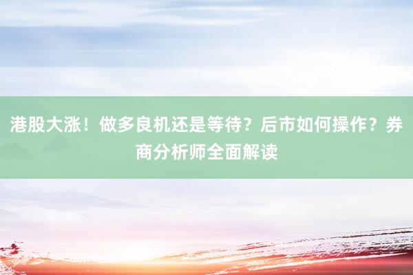 港股大涨！做多良机还是等待？后市如何操作？券商分析师全面解读