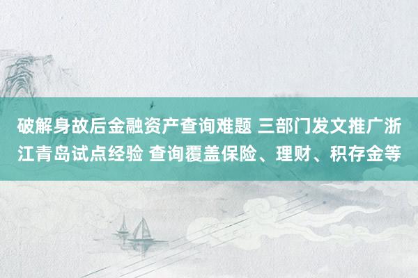 破解身故后金融资产查询难题 三部门发文推广浙江青岛试点经验 查询覆盖保险、理财、积存金等