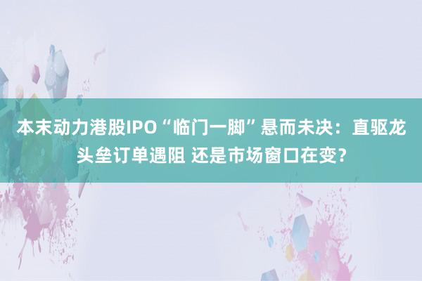 本末动力港股IPO“临门一脚”悬而未决：直驱龙头垒订单遇阻 还是市场窗口在变？