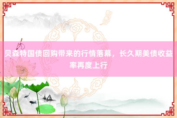 贝森特国债回购带来的行情落幕，长久期美债收益率再度上行