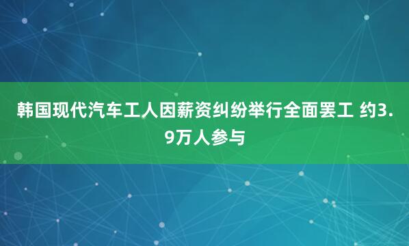 韩国现代汽车工人因薪资纠纷举行全面罢工 约3.9万人参与