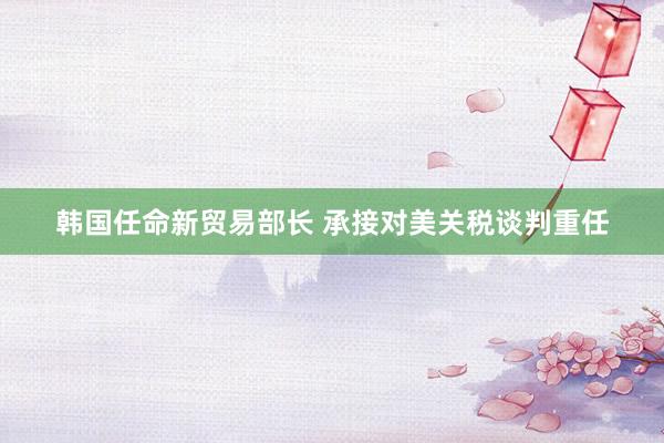 韩国任命新贸易部长 承接对美关税谈判重任