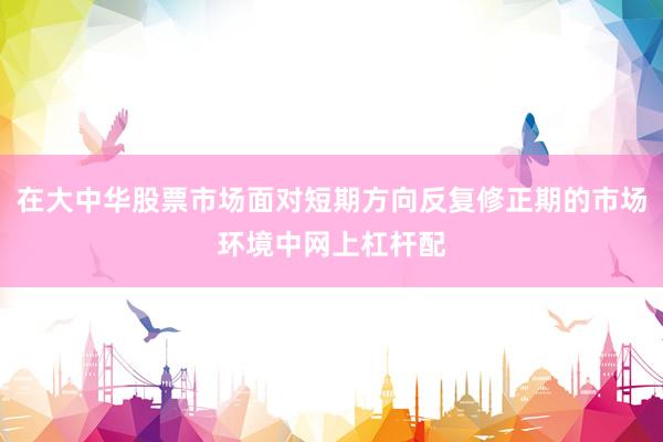 在大中华股票市场面对短期方向反复修正期的市场环境中网上杠杆配
