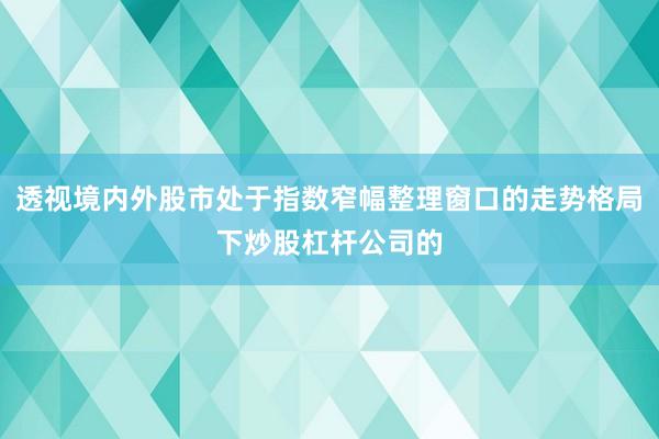 透视境内外股市处于指数窄幅整理窗口的走势格局下炒股杠杆公司的