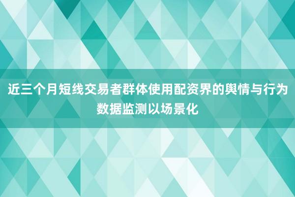 近三个月短线交易者群体使用配资界的舆情与行为数据监测以场景化