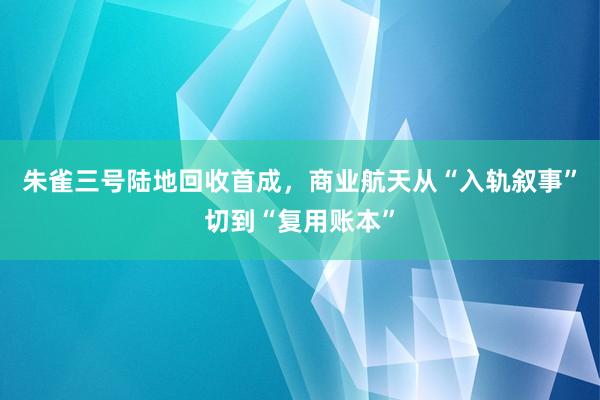 朱雀三号陆地回收首成，商业航天从“入轨叙事”切到“复用账本”