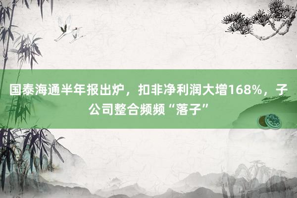 国泰海通半年报出炉，扣非净利润大增168%，子公司整合频频“落子”