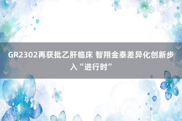 GR2302再获批乙肝临床 智翔金泰差异化创新步入“进行时”