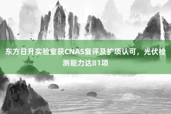 东方日升实验室获CNAS复评及扩项认可，光伏检测能力达81项