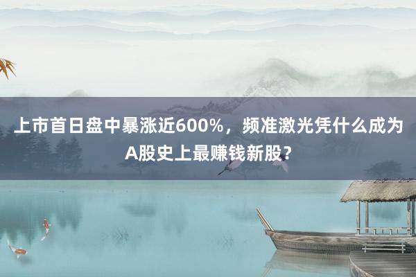 上市首日盘中暴涨近600%，频准激光凭什么成为A股史上最赚钱新股？