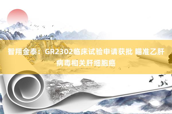 智翔金泰：GR2302临床试验申请获批 瞄准乙肝病毒相关肝细胞癌
