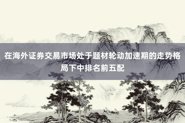 在海外证券交易市场处于题材轮动加速期的走势格局下中排名前五配