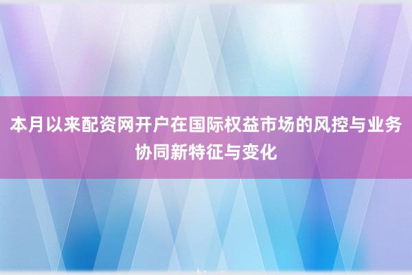 本月以来配资网开户在国际权益市场的风控与业务协同新特征与变化