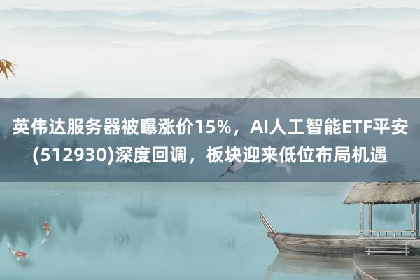 英伟达服务器被曝涨价15%，AI人工智能ETF平安(512930)深度回调，板块迎来低位布局机遇