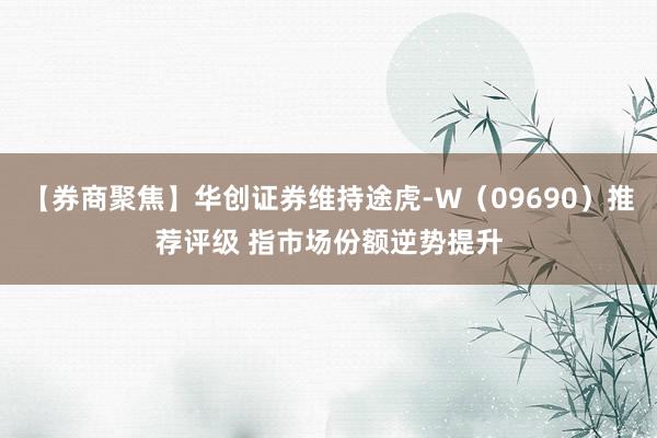 【券商聚焦】华创证券维持途虎-W（09690）推荐评级 指市场份额逆势提升