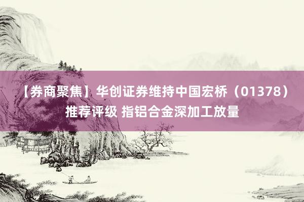 【券商聚焦】华创证券维持中国宏桥（01378）推荐评级 指铝合金深加工放量