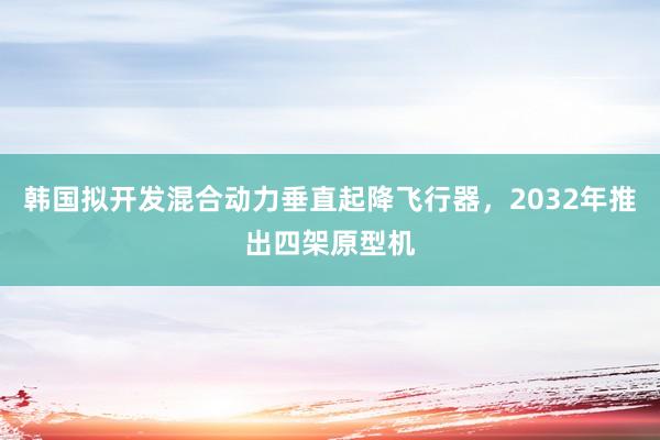 韩国拟开发混合动力垂直起降飞行器，2032年推出四架原型机
