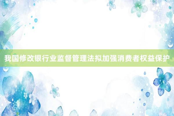 我国修改银行业监督管理法拟加强消费者权益保护