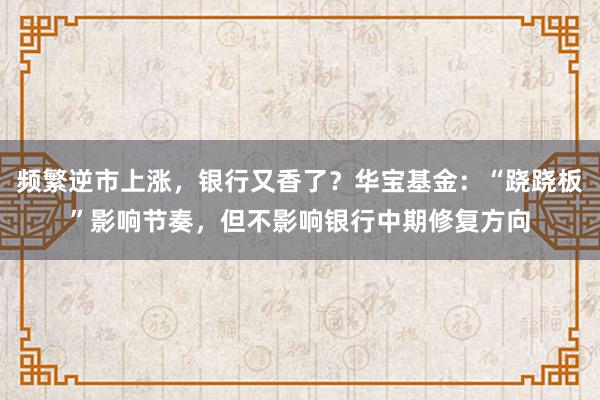 频繁逆市上涨,银行又香了?华宝基金:“跷跷板”影响节奏,但不影响银行中期修复方向