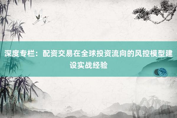 深度专栏：配资交易在全球投资流向的风控模型建设实战经验