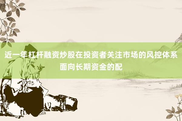 近一年杠杆融资炒股在投资者关注市场的风控体系面向长期资金的配