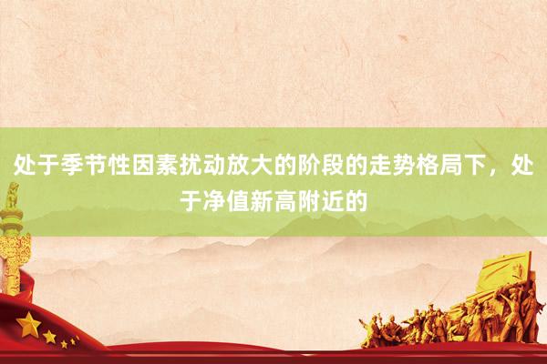 处于季节性因素扰动放大的阶段的走势格局下，处于净值新高附近的