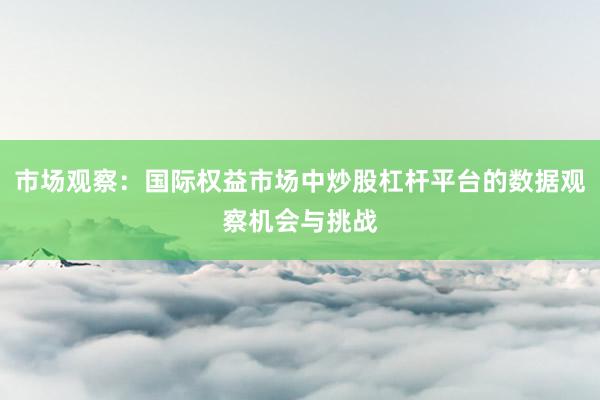 市场观察：国际权益市场中炒股杠杆平台的数据观察机会与挑战