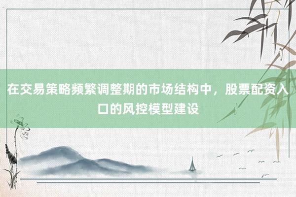 在交易策略频繁调整期的市场结构中，股票配资入口的风控模型建设