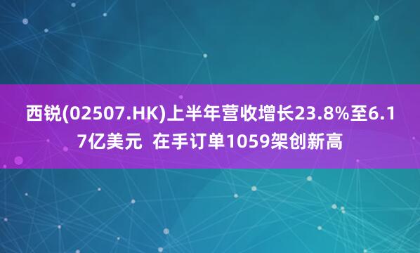 西锐(02507.HK)上半年营收增长23.8%至6.17亿美元 在手订单1059架创新高