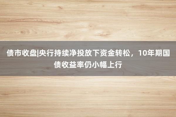 债市收盘|央行持续净投放下资金转松，10年期国债收益率仍小幅上行