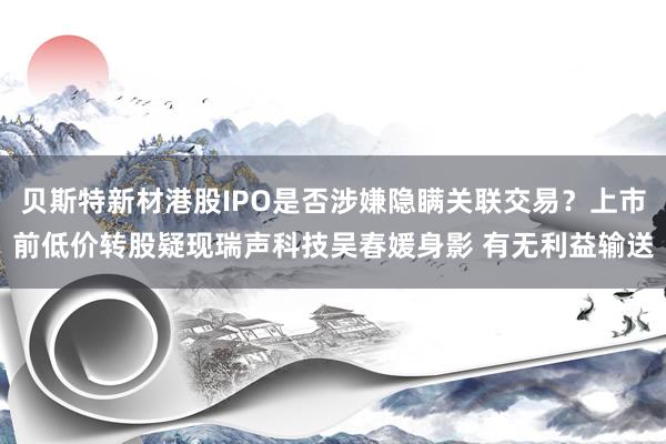 贝斯特新材港股IPO是否涉嫌隐瞒关联交易？上市前低价转股疑现瑞声科技吴春媛身影 有无利益输送