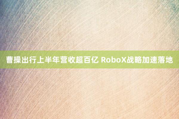 曹操出行上半年营收超百亿 RoboX战略加速落地