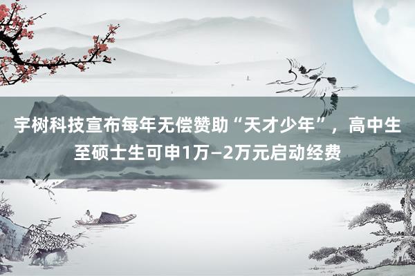 宇树科技宣布每年无偿赞助“天才少年”，高中生至硕士生可申1万—2万元启动经费