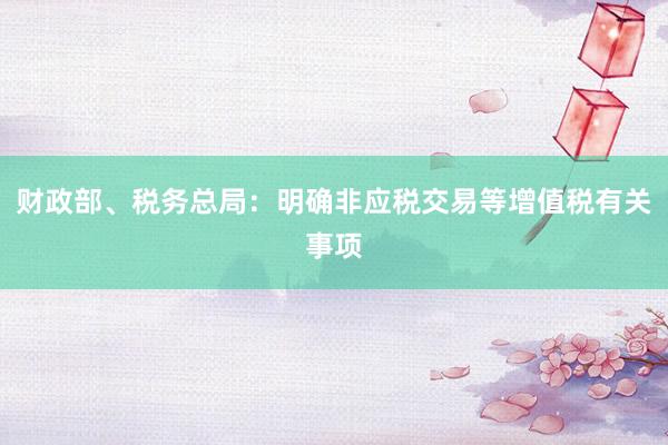 财政部、税务总局：明确非应税交易等增值税有关事项