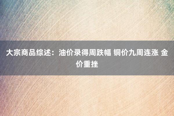 大宗商品综述：油价录得周跌幅 铜价九周连涨 金价重挫